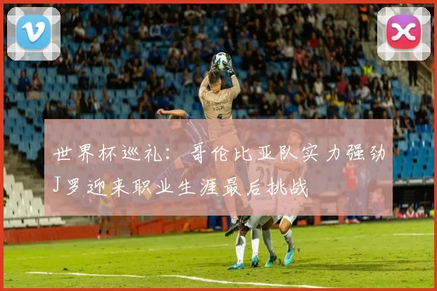 世界杯巡礼：哥伦比亚队实力强劲J罗迎来职业生涯最后挑战