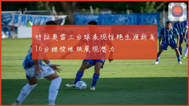 特拉奥雷三分球表现惊艳生涯新高16分继续练级展现潜力