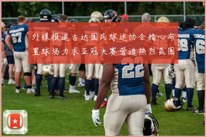 外媒报道吉达国民球迷协会精心布置球场力求亚冠决赛营造热烈氛围
