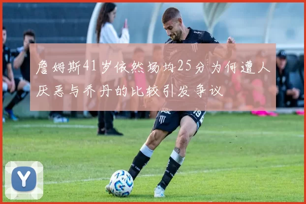 詹姆斯41岁依然场均25分为何遭人厌恶与乔丹的比较引发争议