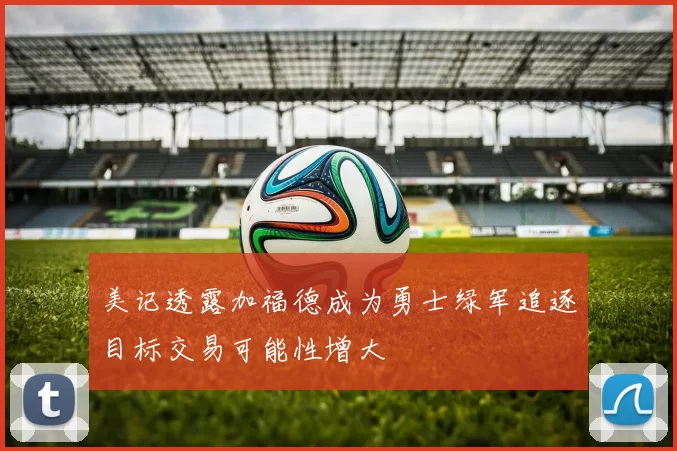 美记透露加福德成为勇士绿军追逐目标交易可能性增大