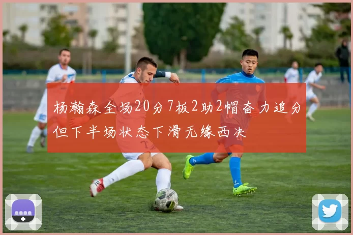 杨瀚森全场20分7板2助2帽奋力追分但下半场状态下滑无缘西决