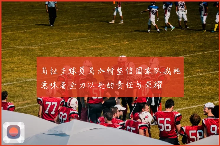 乌拉圭球员乌加特坚信国家队战袍意味着全力以赴的责任与荣耀