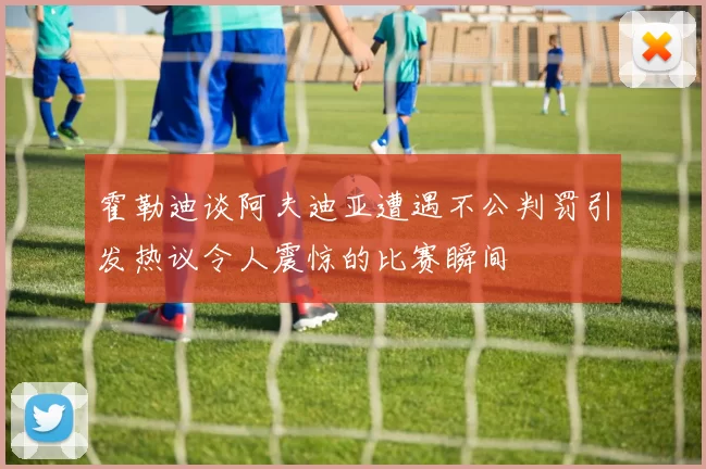 霍勒迪谈阿夫迪亚遭遇不公判罚引发热议令人震惊的比赛瞬间
