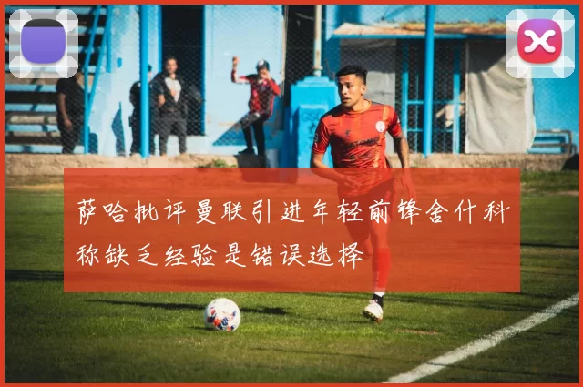 萨哈批评曼联引进年轻前锋舍什科称缺乏经验是错误选择
