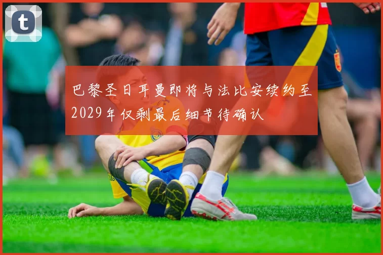 巴黎圣日耳曼即将与法比安续约至2029年仅剩最后细节待确认