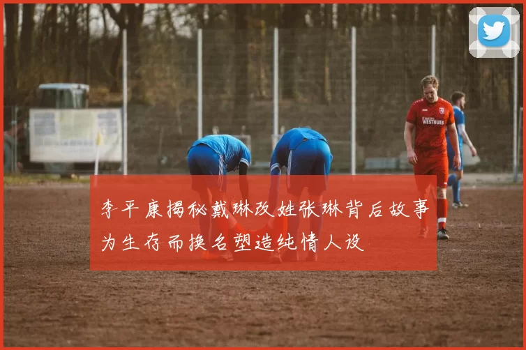 李平康揭秘戴琳改姓张琳背后故事为生存而换名塑造纯情人设