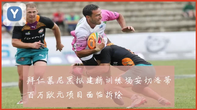 拜仁慕尼黑拟建新训练场安切洛蒂百万欧元项目面临拆除