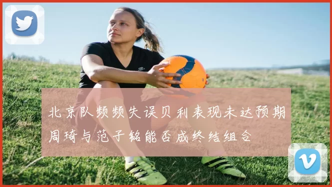 北京队频频失误贝利表现未达预期周琦与范子铭能否成终结组合