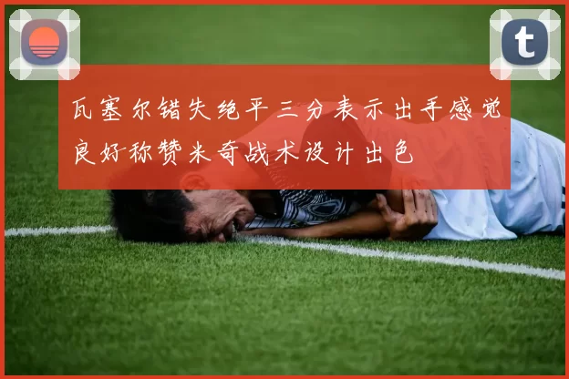 瓦塞尔错失绝平三分表示出手感觉良好称赞米奇战术设计出色