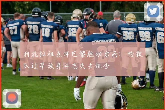 利扎拉祖点评巴黎胜切尔西：伦敦队过早放弃斗志失去机会