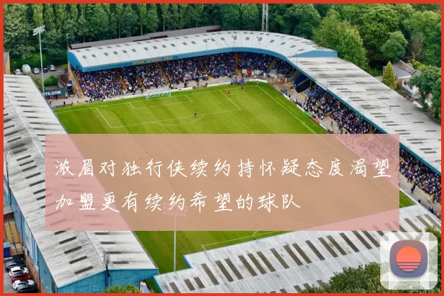 浓眉对独行侠续约持怀疑态度渴望加盟更有续约希望的球队