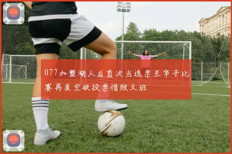 077加盟湖人后首次当选票王华子比赛再度空砍投票惜败文班