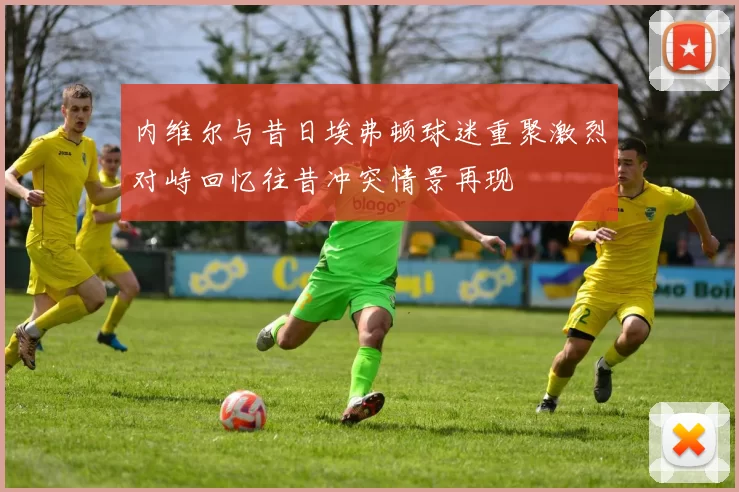 内维尔与昔日埃弗顿球迷重聚激烈对峙回忆往昔冲突情景再现