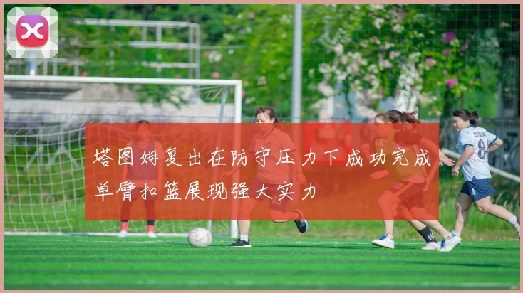 塔图姆复出在防守压力下成功完成单臂扣篮展现强大实力